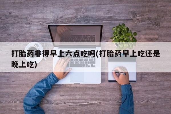 打胎药私人微信购买打胎药非得早上六点吃吗(打胎药早上吃还是晚上吃)