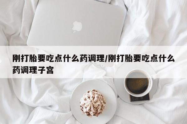 打胎药私人微信购买刚打胎要吃点什么药调理/刚打胎要吃点什么药调理子宫