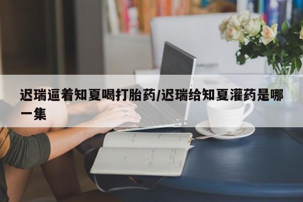 打胎药私人微信购买迟瑞逼着知夏喝打胎药/迟瑞给知夏灌药是哪一集