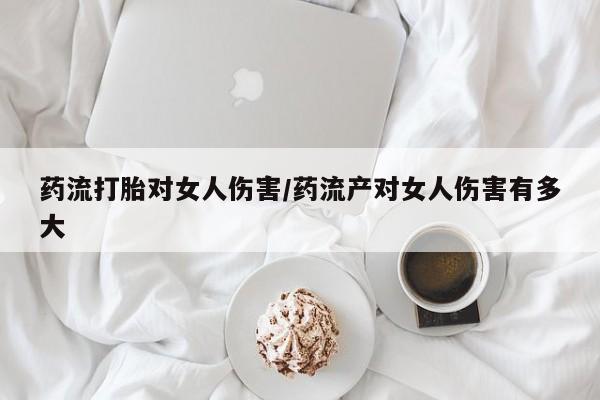 打胎药私人微信购买药流打胎对女人伤害/药流产对女人伤害有多大
