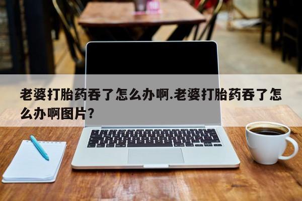 打胎药私人微信购买老婆打胎药吞了怎么办啊.老婆打胎药吞了怎么办啊图片？