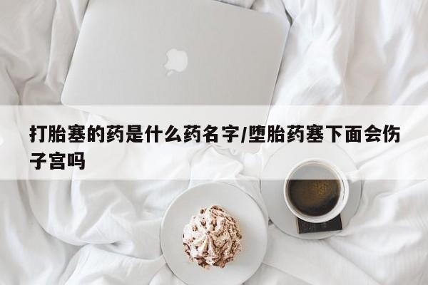 打胎药私人微信购买打胎塞的药是什么药名字/堕胎药塞下面会伤子宫吗