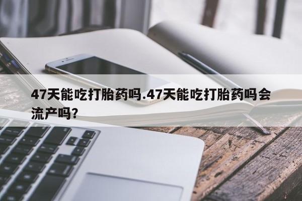 打胎药私人微信购买47天能吃打胎药吗.47天能吃打胎药吗会流产吗？