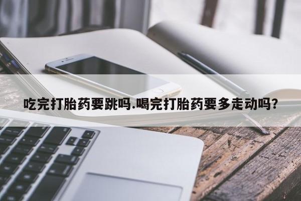 打胎药私人微信购买吃完打胎药要跳吗.喝完打胎药要多走动吗？