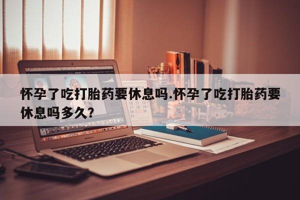 打胎药私人微信购买怀孕了吃打胎药要休息吗.怀孕了吃打胎药要休息吗多久？