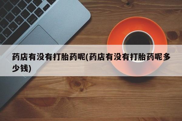 打胎药私人微信购买药店有没有打胎药呢(药店有没有打胎药呢多少钱)