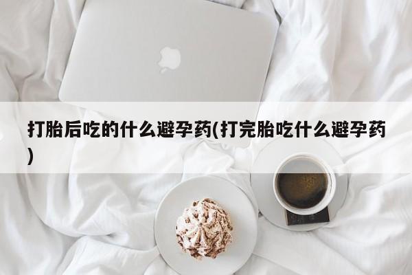 打胎药私人微信购买打胎后吃的什么避孕药(打完胎吃什么避孕药)