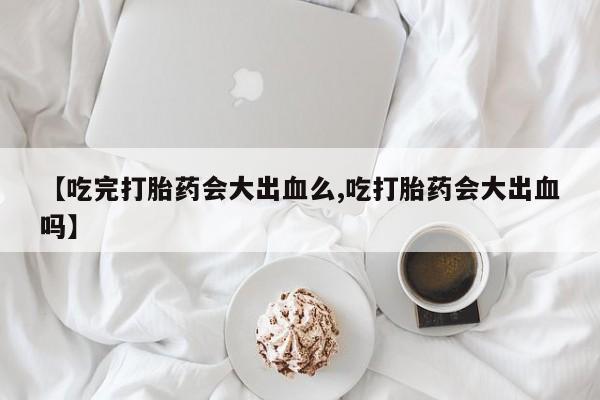 打胎药私人微信购买【吃完打胎药会大出血么,吃打胎药会大出血吗】