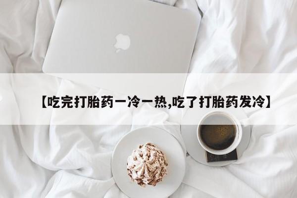 打胎药私人微信购买【吃完打胎药一冷一热,吃了打胎药发冷】