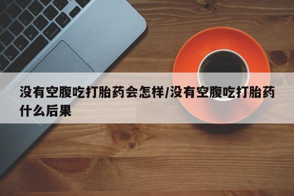 打胎药私人微信购买没有空腹吃打胎药会怎样/没有空腹吃打胎药什么后果