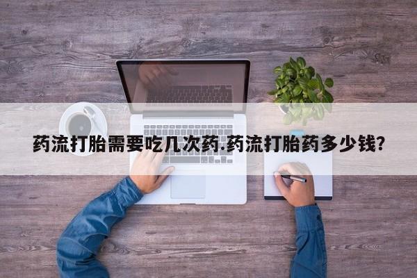 打胎药私人微信购买药流打胎需要吃几次药.药流打胎药多少钱？