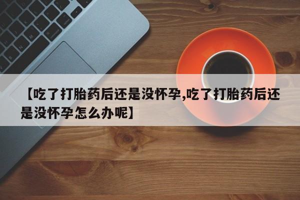 打胎药私人微信购买【吃了打胎药后还是没怀孕,吃了打胎药后还是没怀孕怎么办呢】