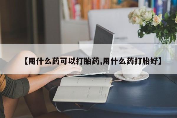 打胎药私人微信购买【用什么药可以打胎药,用什么药打胎好】