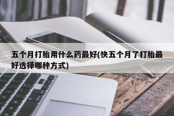 打胎药私人微信购买五个月打胎用什么药最好(快五个月了打胎最好选择哪种方式)