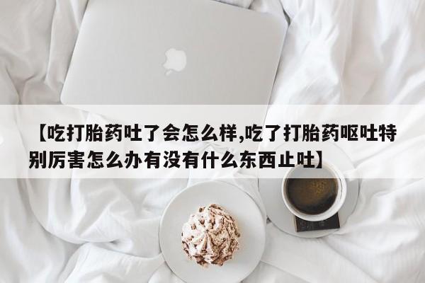 打胎药私人微信购买【吃打胎药吐了会怎么样,吃了打胎药呕吐特别厉害怎么办有没有什么东西止吐】