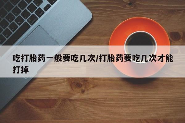 打胎药私人微信购买吃打胎药一般要吃几次/打胎药要吃几次才能打掉