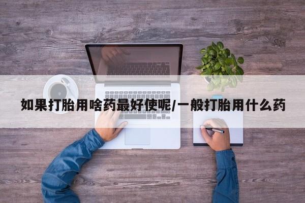 打胎药私人微信购买如果打胎用啥药最好使呢/一般打胎用什么药