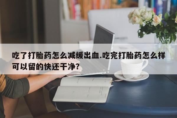 打胎药私人微信购买吃了打胎药怎么减缓出血.吃完打胎药怎么样可以留的快还干净？