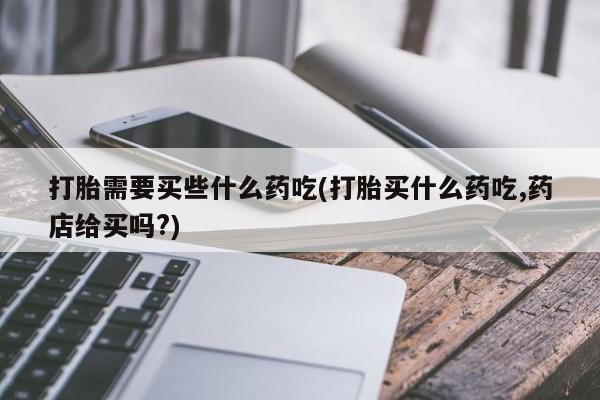 打胎药私人微信购买打胎需要买些什么药吃(打胎买什么药吃,药店给买吗?)