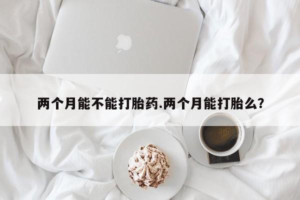 打胎药私人微信购买两个月能不能打胎药.两个月能打胎么？