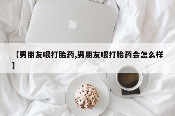 打胎药私人微信购买【男朋友喂打胎药,男朋友喂打胎药会怎么样】