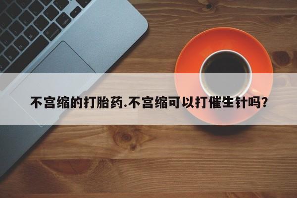 打胎药私人微信购买不宫缩的打胎药.不宫缩可以打催生针吗？