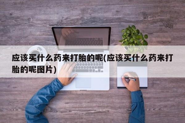 打胎药私人微信购买应该买什么药来打胎的呢(应该买什么药来打胎的呢图片)