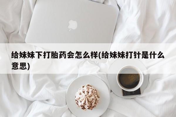 打胎药私人微信购买给妹妹下打胎药会怎么样(给妹妹打针是什么意思)