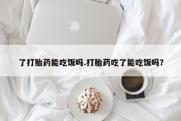 打胎药私人微信购买了打胎药能吃饭吗.打胎药吃了能吃饭吗?