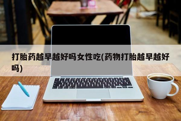 打胎药私人微信购买打胎药越早越好吗女性吃(药物打胎越早越好吗)