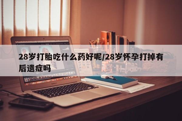 打胎药私人微信购买28岁打胎吃什么药好呢/28岁怀孕打掉有后遗症吗