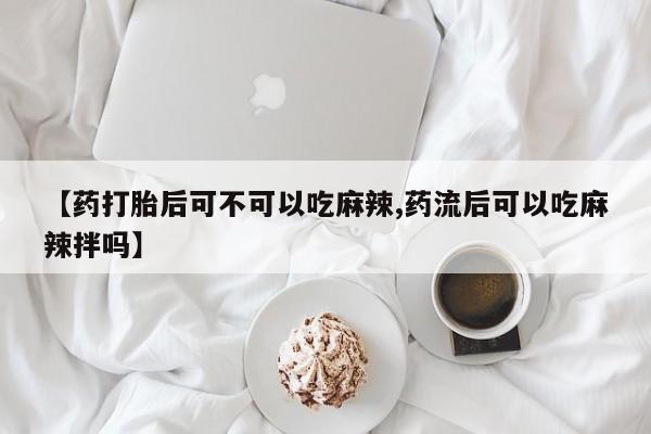打胎药私人微信购买【药打胎后可不可以吃麻辣,药流后可以吃麻辣拌吗】