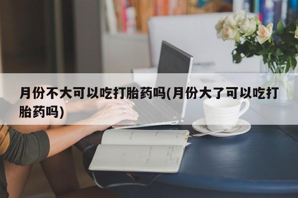 打胎药私人微信购买月份不大可以吃打胎药吗(月份大了可以吃打胎药吗)
