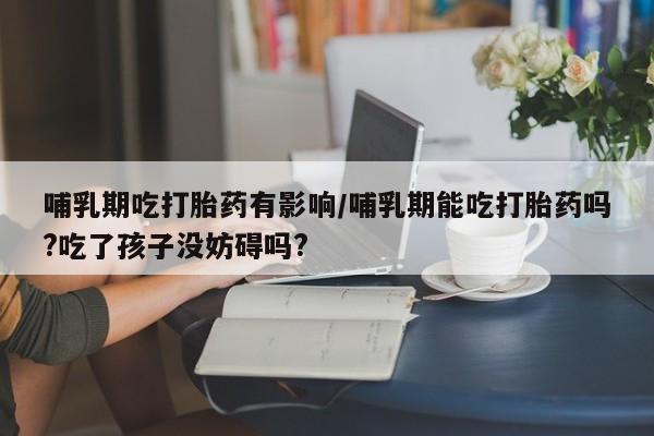 打胎药私人微信购买哺乳期吃打胎药有影响/哺乳期能吃打胎药吗?吃了孩子没妨碍吗?