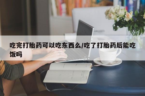 打胎药私人微信购买吃完打胎药可以吃东西么/吃了打胎药后能吃饭吗