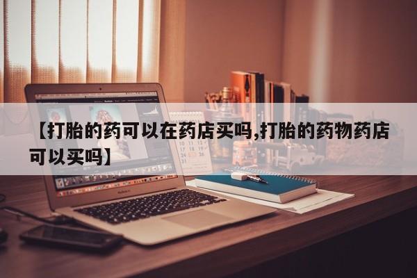 打胎药私人微信购买【打胎的药可以在药店买吗,打胎的药物药店可以买吗】